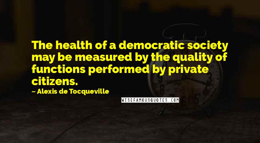 Alexis De Tocqueville Quotes: The health of a democratic society may be measured by the quality of functions performed by private citizens.