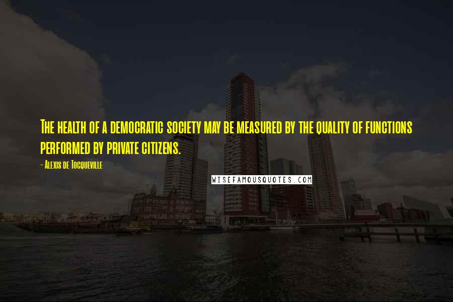 Alexis De Tocqueville Quotes: The health of a democratic society may be measured by the quality of functions performed by private citizens.