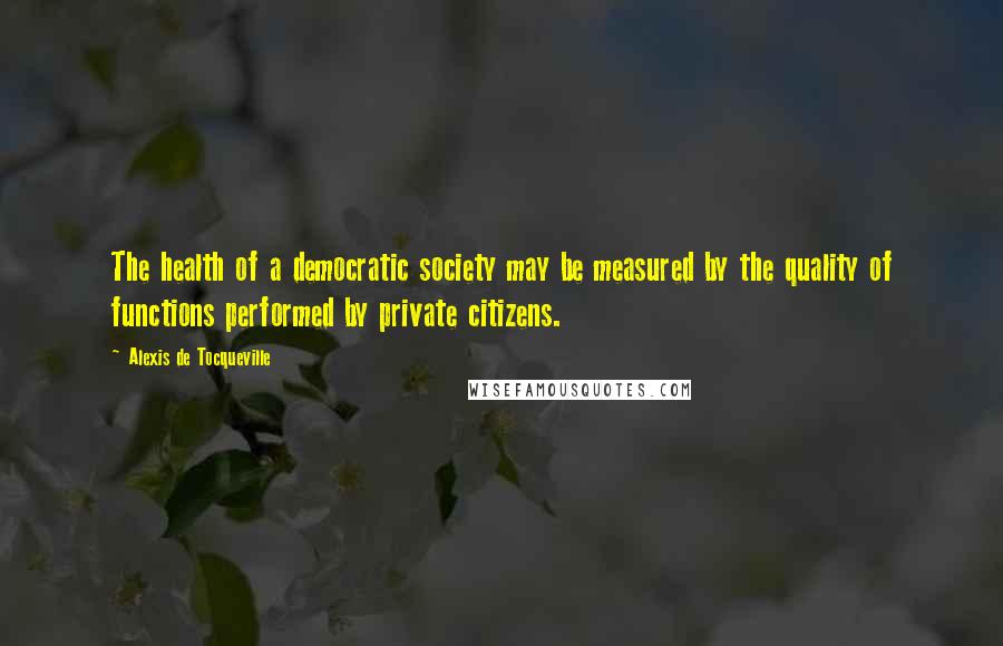 Alexis De Tocqueville Quotes: The health of a democratic society may be measured by the quality of functions performed by private citizens.