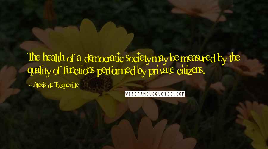 Alexis De Tocqueville Quotes: The health of a democratic society may be measured by the quality of functions performed by private citizens.