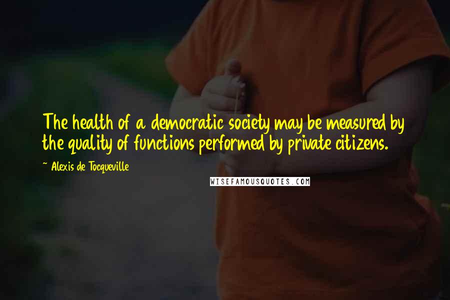 Alexis De Tocqueville Quotes: The health of a democratic society may be measured by the quality of functions performed by private citizens.