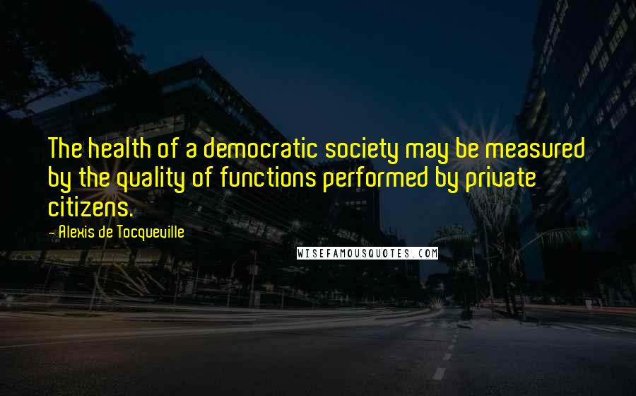 Alexis De Tocqueville Quotes: The health of a democratic society may be measured by the quality of functions performed by private citizens.