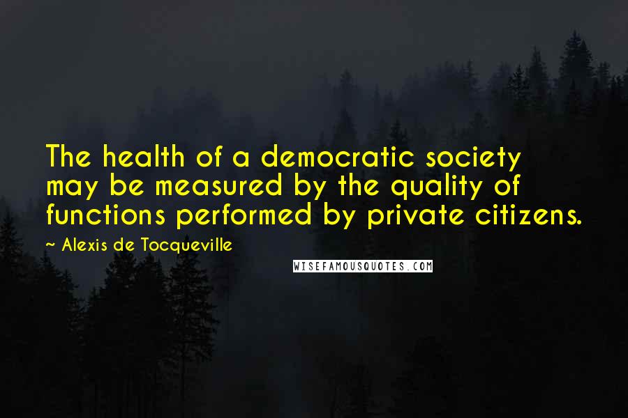 Alexis De Tocqueville Quotes: The health of a democratic society may be measured by the quality of functions performed by private citizens.