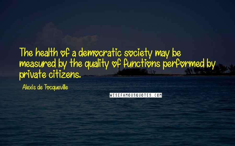 Alexis De Tocqueville Quotes: The health of a democratic society may be measured by the quality of functions performed by private citizens.