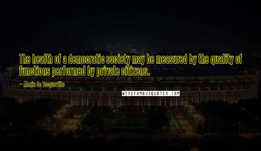 Alexis De Tocqueville Quotes: The health of a democratic society may be measured by the quality of functions performed by private citizens.