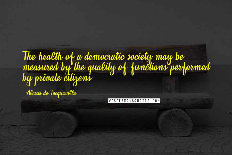 Alexis De Tocqueville Quotes: The health of a democratic society may be measured by the quality of functions performed by private citizens.