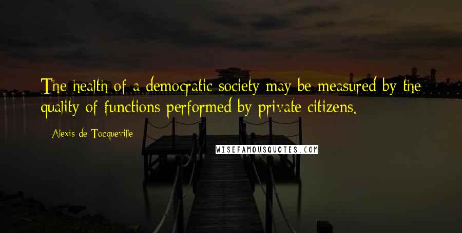 Alexis De Tocqueville Quotes: The health of a democratic society may be measured by the quality of functions performed by private citizens.