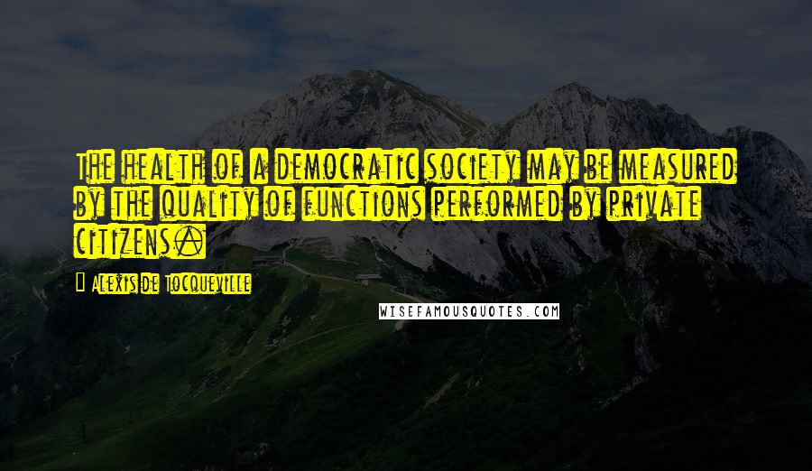 Alexis De Tocqueville Quotes: The health of a democratic society may be measured by the quality of functions performed by private citizens.