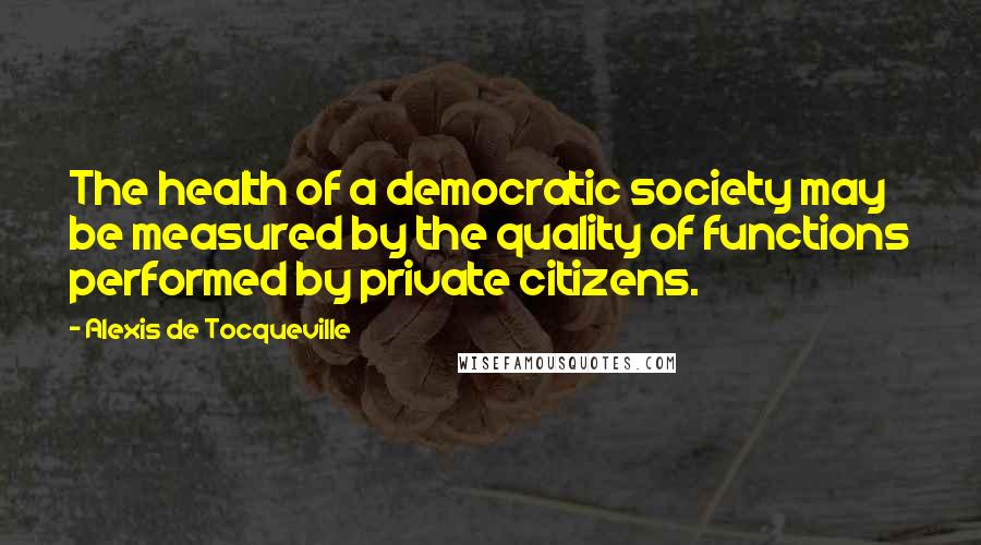 Alexis De Tocqueville Quotes: The health of a democratic society may be measured by the quality of functions performed by private citizens.