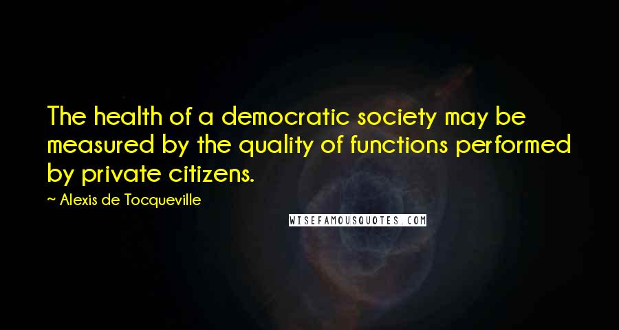 Alexis De Tocqueville Quotes: The health of a democratic society may be measured by the quality of functions performed by private citizens.