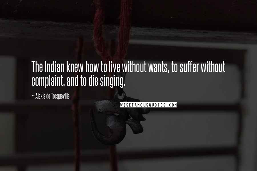 Alexis De Tocqueville Quotes: The Indian knew how to live without wants, to suffer without complaint, and to die singing.