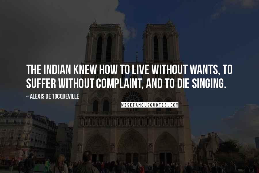 Alexis De Tocqueville Quotes: The Indian knew how to live without wants, to suffer without complaint, and to die singing.