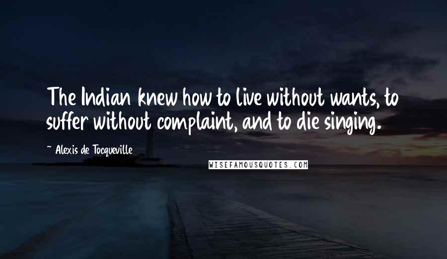 Alexis De Tocqueville Quotes: The Indian knew how to live without wants, to suffer without complaint, and to die singing.