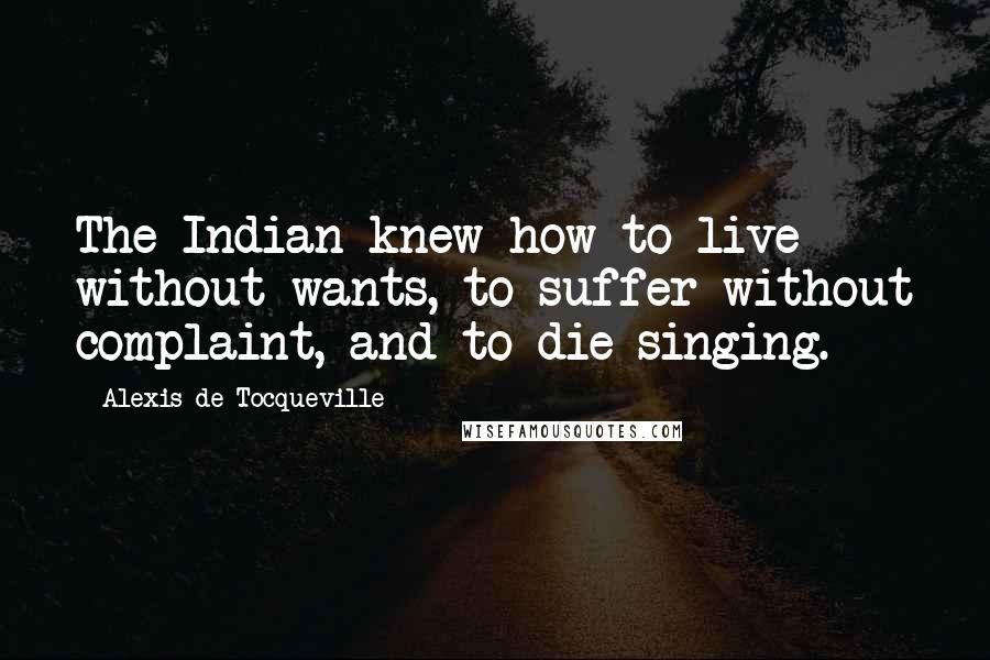 Alexis De Tocqueville Quotes: The Indian knew how to live without wants, to suffer without complaint, and to die singing.