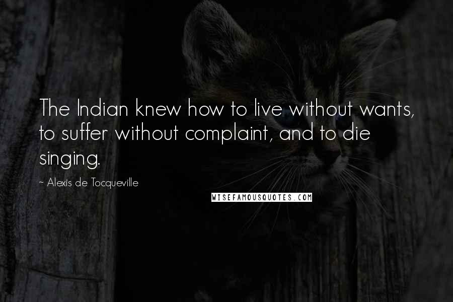 Alexis De Tocqueville Quotes: The Indian knew how to live without wants, to suffer without complaint, and to die singing.