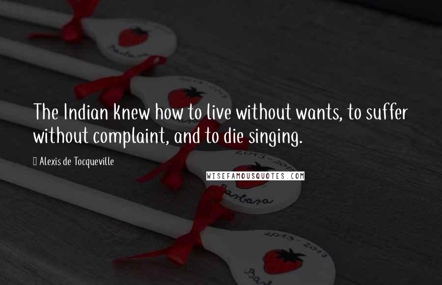 Alexis De Tocqueville Quotes: The Indian knew how to live without wants, to suffer without complaint, and to die singing.