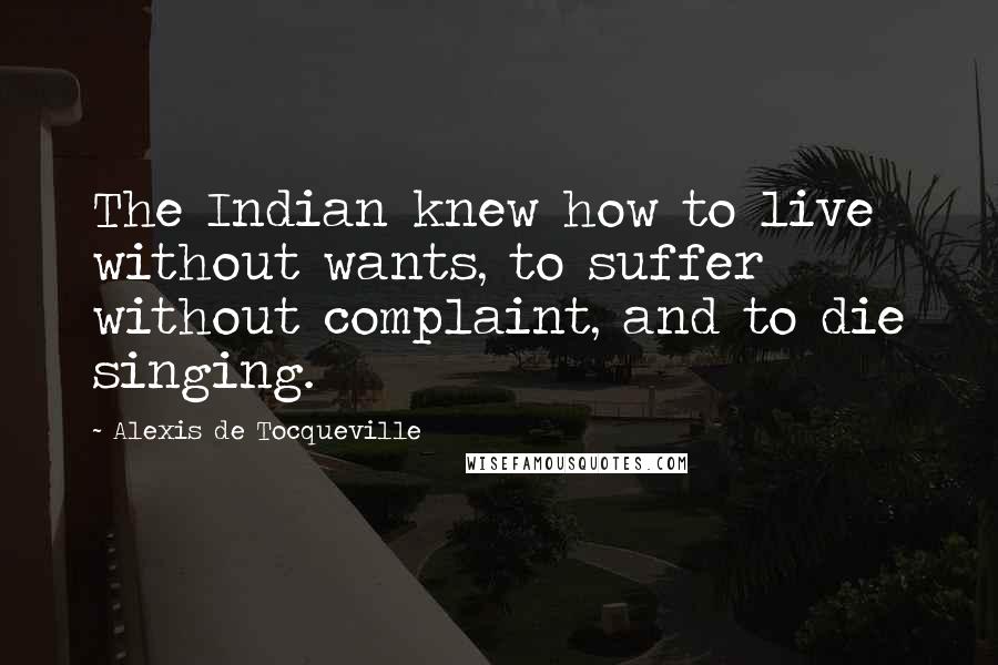 Alexis De Tocqueville Quotes: The Indian knew how to live without wants, to suffer without complaint, and to die singing.