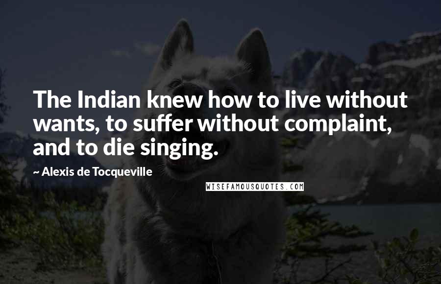 Alexis De Tocqueville Quotes: The Indian knew how to live without wants, to suffer without complaint, and to die singing.