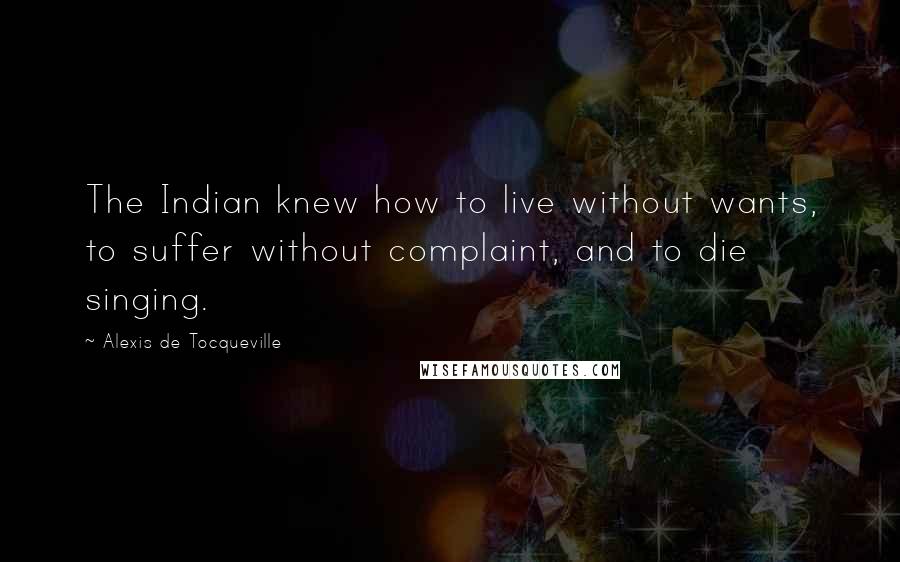 Alexis De Tocqueville Quotes: The Indian knew how to live without wants, to suffer without complaint, and to die singing.