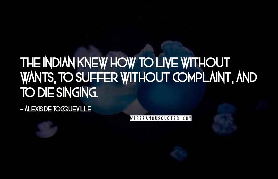 Alexis De Tocqueville Quotes: The Indian knew how to live without wants, to suffer without complaint, and to die singing.