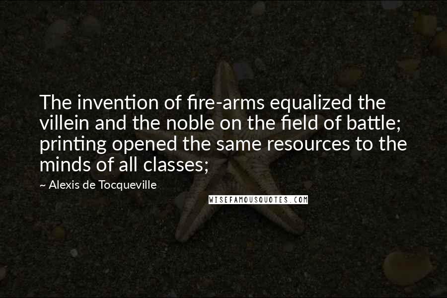 Alexis De Tocqueville Quotes: The invention of fire-arms equalized the villein and the noble on the field of battle; printing opened the same resources to the minds of all classes;