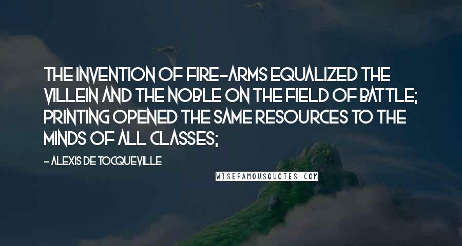 Alexis De Tocqueville Quotes: The invention of fire-arms equalized the villein and the noble on the field of battle; printing opened the same resources to the minds of all classes;