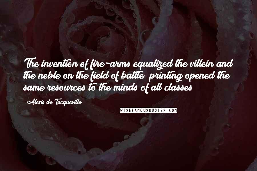 Alexis De Tocqueville Quotes: The invention of fire-arms equalized the villein and the noble on the field of battle; printing opened the same resources to the minds of all classes;