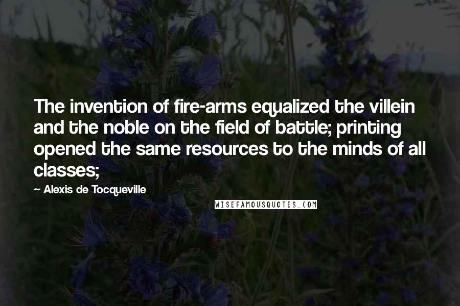 Alexis De Tocqueville Quotes: The invention of fire-arms equalized the villein and the noble on the field of battle; printing opened the same resources to the minds of all classes;