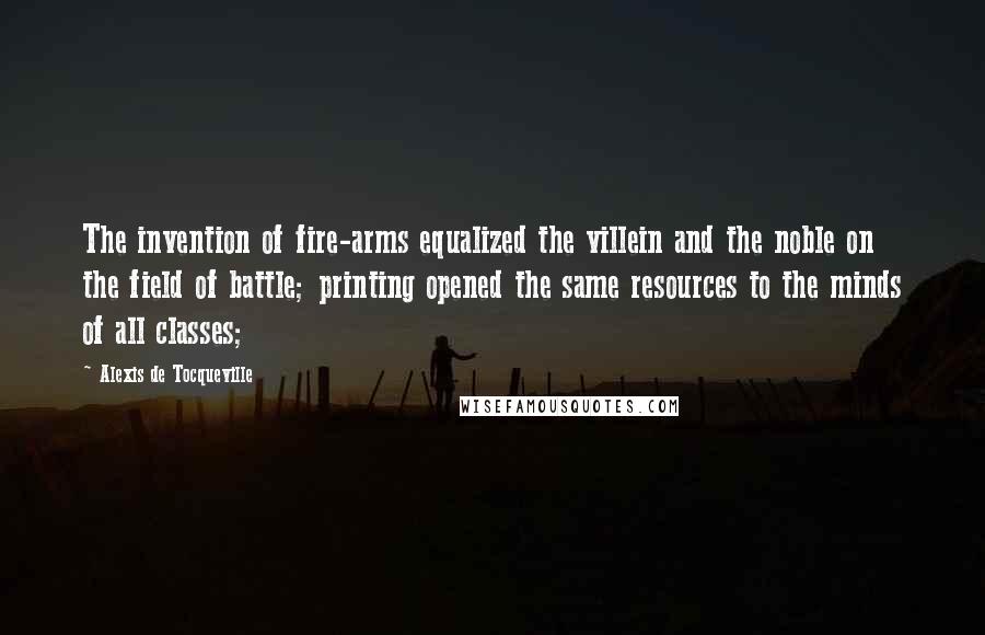 Alexis De Tocqueville Quotes: The invention of fire-arms equalized the villein and the noble on the field of battle; printing opened the same resources to the minds of all classes;