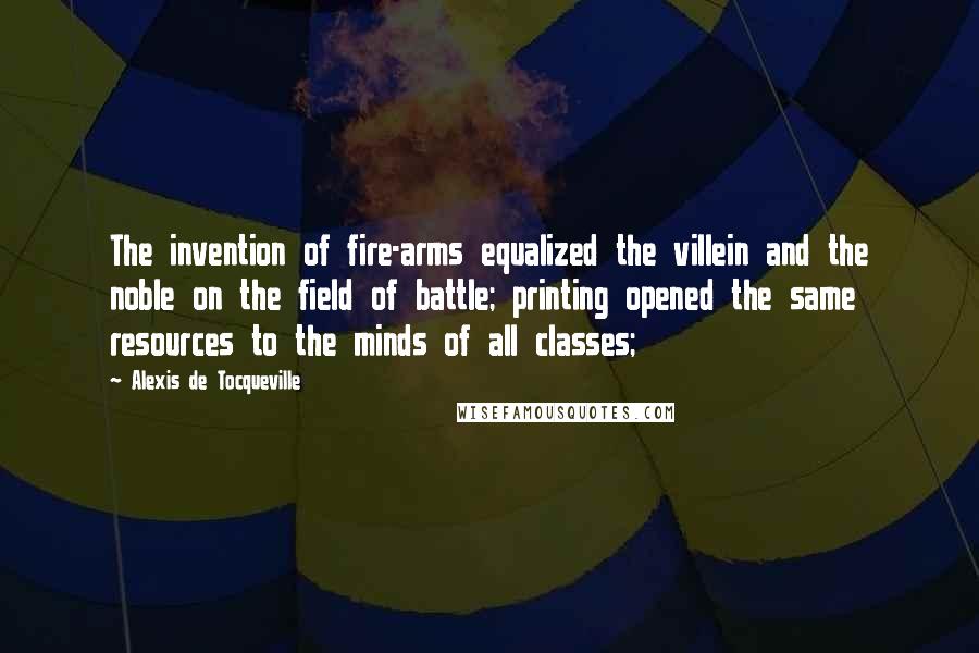 Alexis De Tocqueville Quotes: The invention of fire-arms equalized the villein and the noble on the field of battle; printing opened the same resources to the minds of all classes;