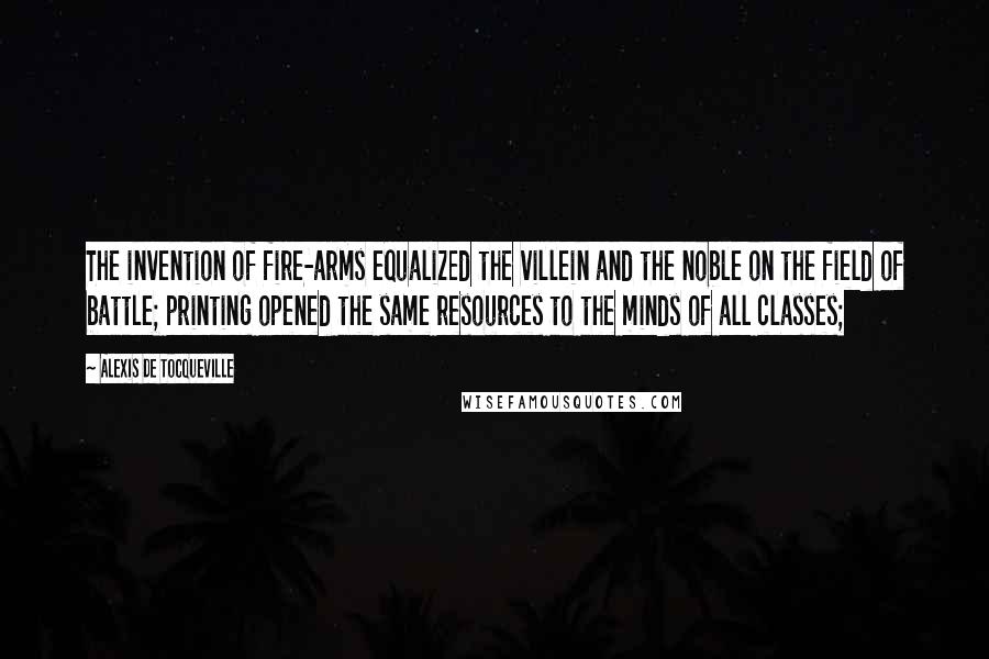 Alexis De Tocqueville Quotes: The invention of fire-arms equalized the villein and the noble on the field of battle; printing opened the same resources to the minds of all classes;