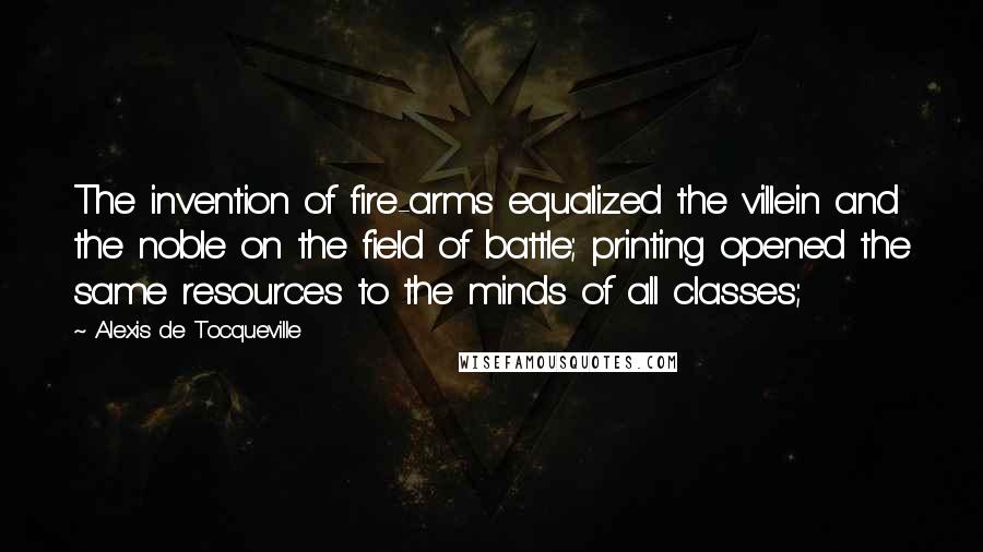 Alexis De Tocqueville Quotes: The invention of fire-arms equalized the villein and the noble on the field of battle; printing opened the same resources to the minds of all classes;