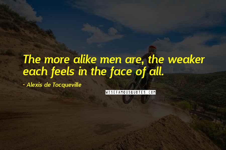 Alexis De Tocqueville Quotes: The more alike men are, the weaker each feels in the face of all.