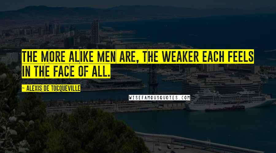 Alexis De Tocqueville Quotes: The more alike men are, the weaker each feels in the face of all.