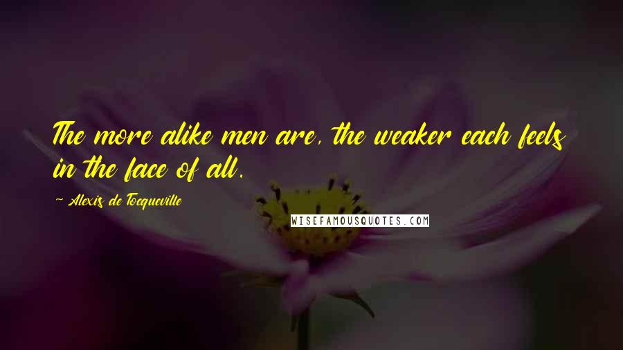 Alexis De Tocqueville Quotes: The more alike men are, the weaker each feels in the face of all.