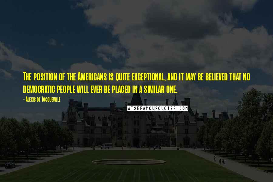 Alexis De Tocqueville Quotes: The position of the Americans is quite exceptional, and it may be believed that no democratic people will ever be placed in a similar one.