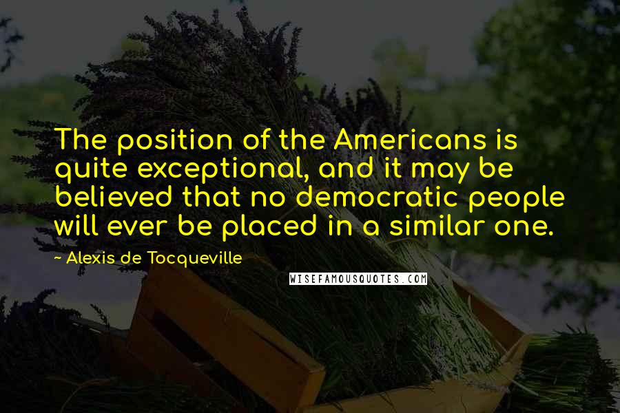 Alexis De Tocqueville Quotes: The position of the Americans is quite exceptional, and it may be believed that no democratic people will ever be placed in a similar one.