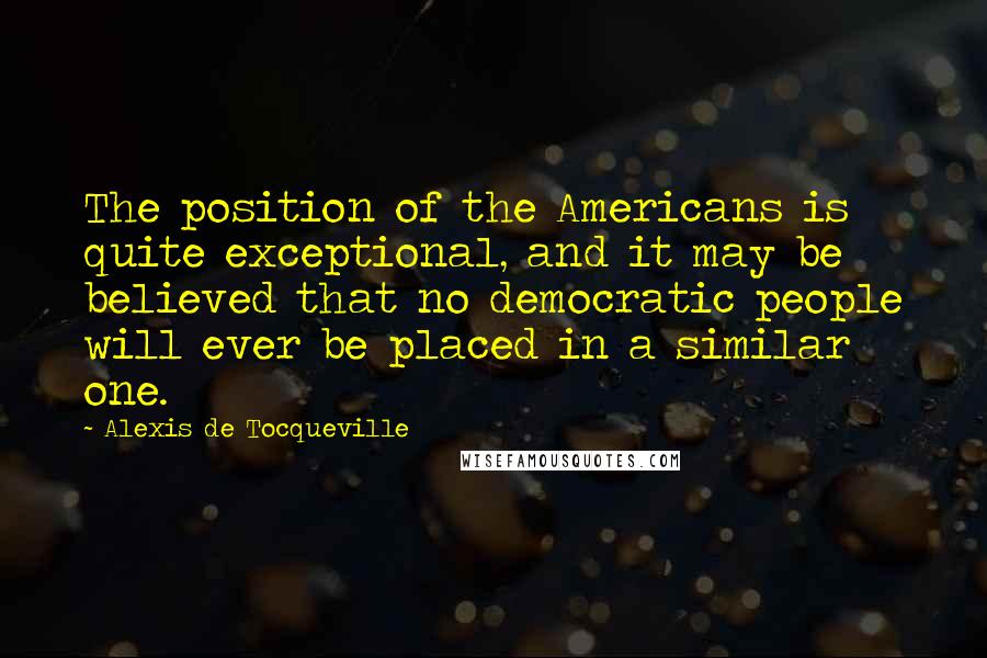 Alexis De Tocqueville Quotes: The position of the Americans is quite exceptional, and it may be believed that no democratic people will ever be placed in a similar one.