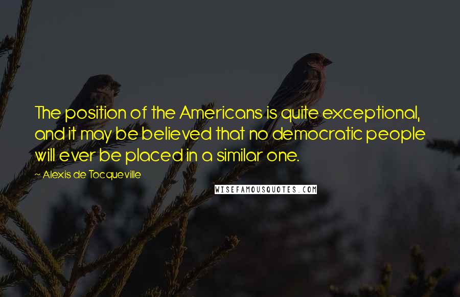 Alexis De Tocqueville Quotes: The position of the Americans is quite exceptional, and it may be believed that no democratic people will ever be placed in a similar one.