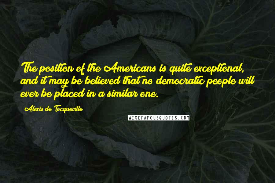 Alexis De Tocqueville Quotes: The position of the Americans is quite exceptional, and it may be believed that no democratic people will ever be placed in a similar one.