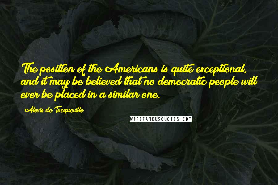 Alexis De Tocqueville Quotes: The position of the Americans is quite exceptional, and it may be believed that no democratic people will ever be placed in a similar one.