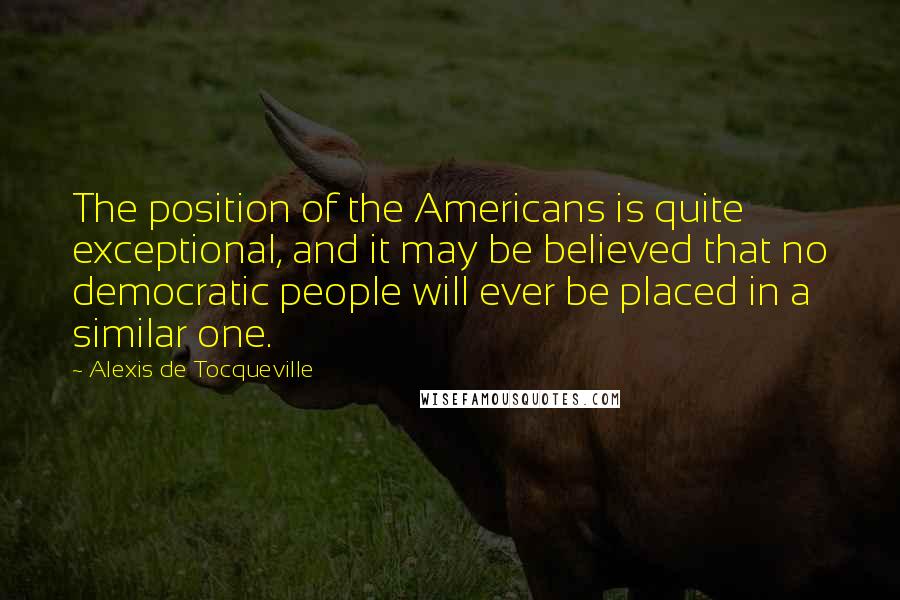 Alexis De Tocqueville Quotes: The position of the Americans is quite exceptional, and it may be believed that no democratic people will ever be placed in a similar one.