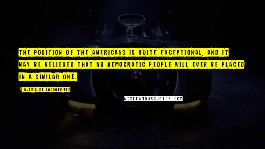 Alexis De Tocqueville Quotes: The position of the Americans is quite exceptional, and it may be believed that no democratic people will ever be placed in a similar one.