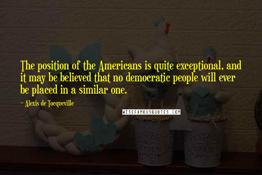 Alexis De Tocqueville Quotes: The position of the Americans is quite exceptional, and it may be believed that no democratic people will ever be placed in a similar one.