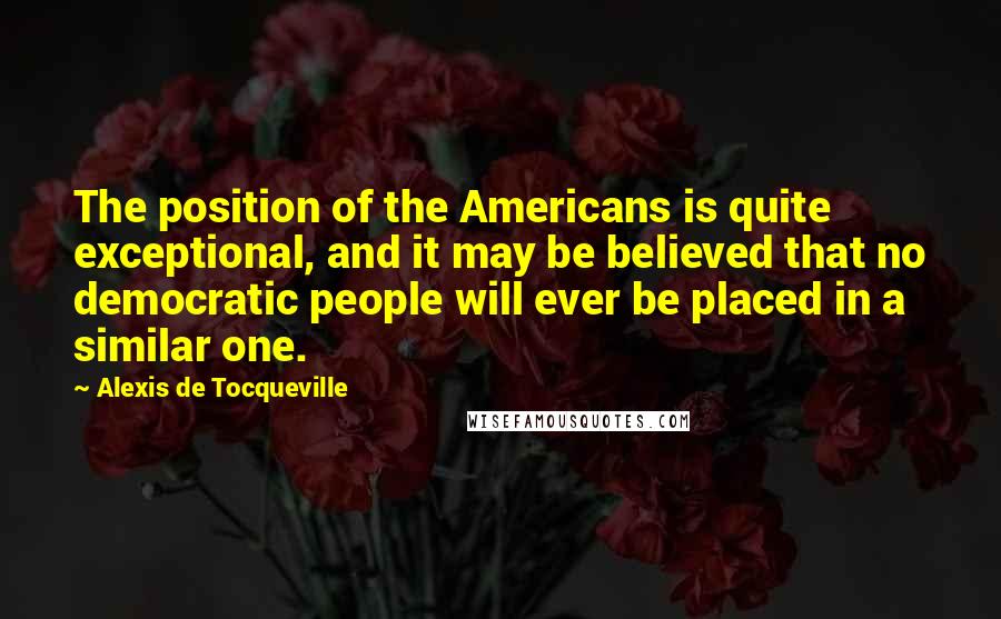 Alexis De Tocqueville Quotes: The position of the Americans is quite exceptional, and it may be believed that no democratic people will ever be placed in a similar one.