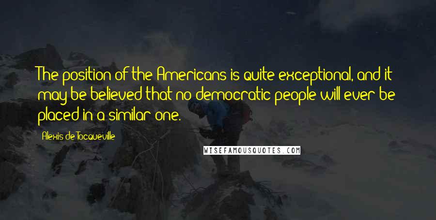 Alexis De Tocqueville Quotes: The position of the Americans is quite exceptional, and it may be believed that no democratic people will ever be placed in a similar one.