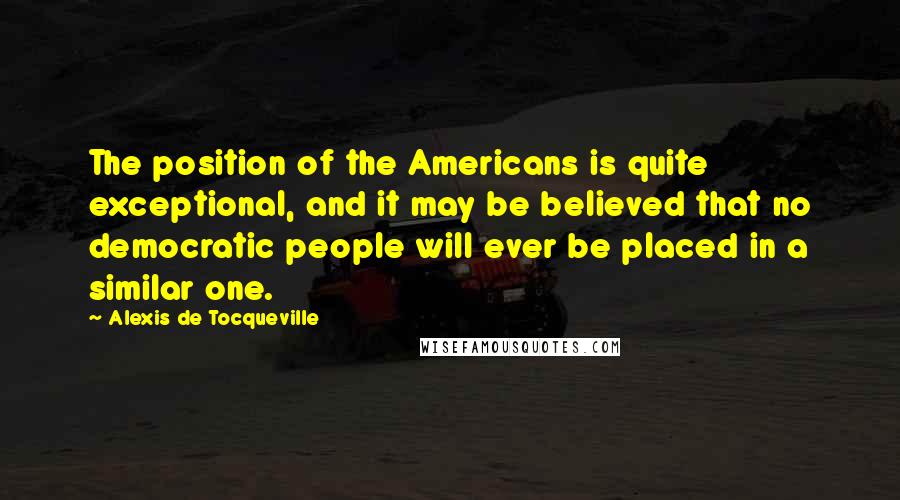 Alexis De Tocqueville Quotes: The position of the Americans is quite exceptional, and it may be believed that no democratic people will ever be placed in a similar one.