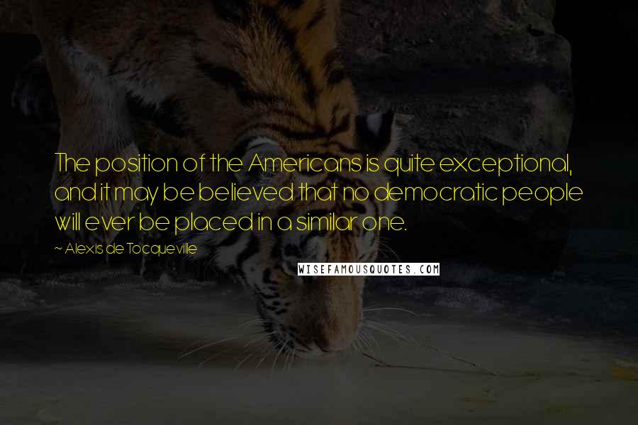 Alexis De Tocqueville Quotes: The position of the Americans is quite exceptional, and it may be believed that no democratic people will ever be placed in a similar one.