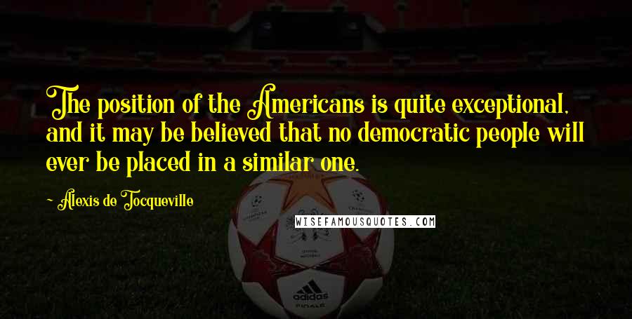 Alexis De Tocqueville Quotes: The position of the Americans is quite exceptional, and it may be believed that no democratic people will ever be placed in a similar one.