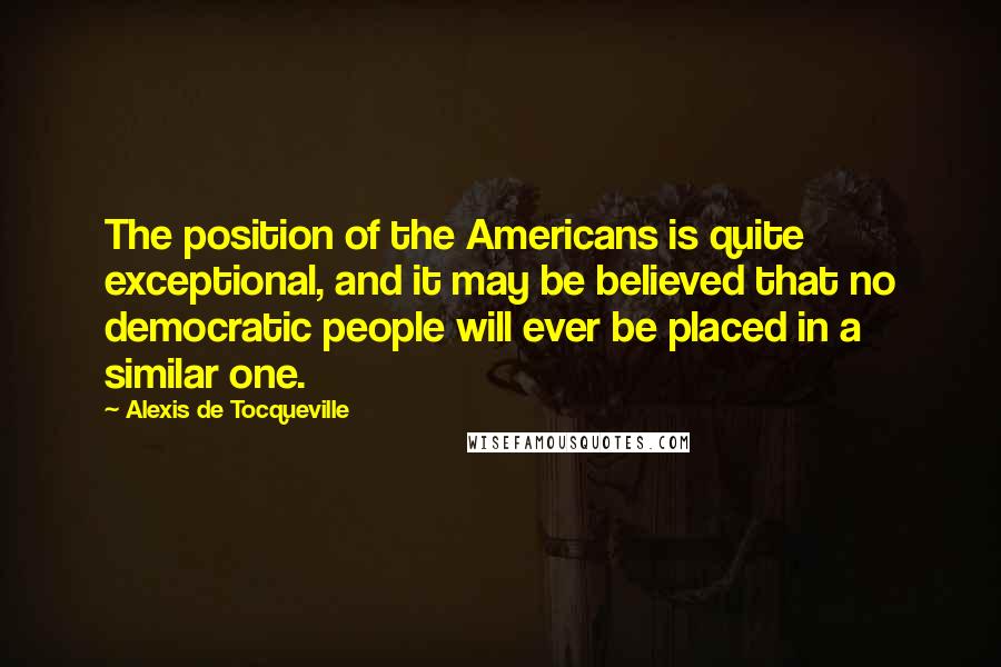 Alexis De Tocqueville Quotes: The position of the Americans is quite exceptional, and it may be believed that no democratic people will ever be placed in a similar one.